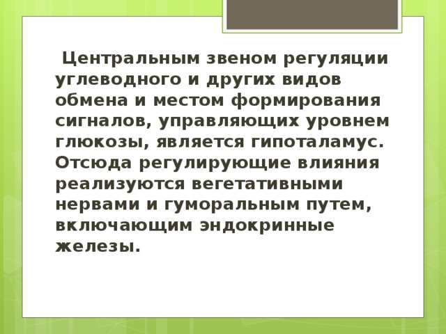 Центральным звеном регуляции углеводного и других видов обмена и местом формирования сигналов, управляющих уровнем глюкозы, является гипоталамус. Отсюда регулирующие влияния реализуются вегетативными нервами и гуморальным путем, включающим эндокринные железы.