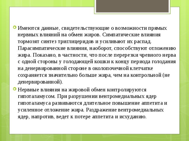 Имеются данные, свидетельствующие о возможности прямых нервных влияний на обмен жиров. Симпатические влияния тормозят синтез триглицеридов и усиливают их распад. Парасимпатические влияния, наоборот, способствуют отложению жира. Показано, в частности, что после перерезки чревного нерва с одной стороны у голодающей кошки к концу периода голодания на денервированной стороне в околопочечной клетчатке сохраняется значительно больше жира, чем на контрольной (не денервированной). Нервные влияния на жировой обмен контролируются гипоталамусом. При разрушении вентромедиальных ядер гипоталамуса развиваются длительное повышение аппетита и усиленное отложение жира. Раздражение вентромедиальных ядер, напротив, ведет к потере аппетита и исхуданию.