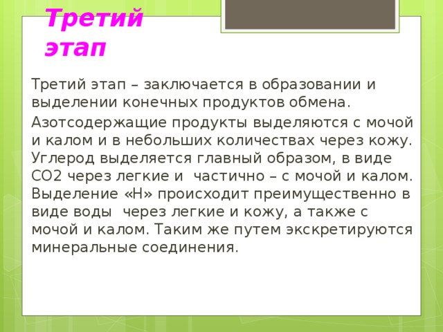 Третий этап Третий этап – заключается в образовании и выделении конечных продуктов обмена. Азотсодержащие продукты выделяются с мочой и калом и в небольших количествах через кожу. Углерод выделяется главный образом, в виде CO2 через легкие и частично – с мочой и калом. Выделение «H» происходит преимущественно в виде воды через легкие и кожу, а также с мочой и калом. Таким же путем экскретируются минеральные соединения.