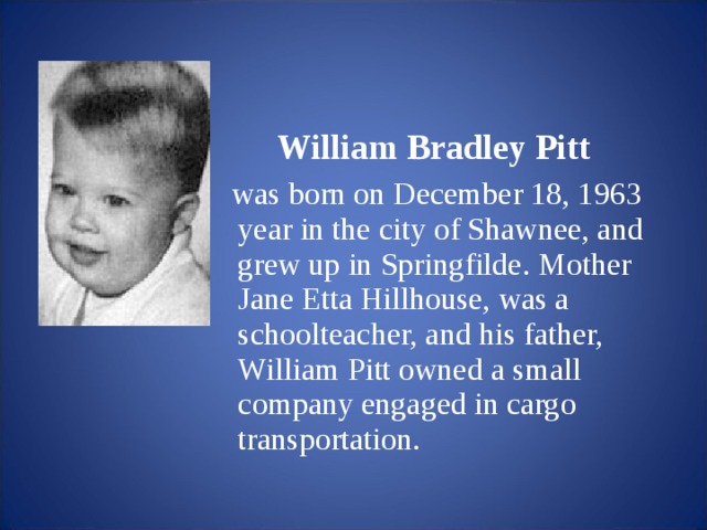 William Bradley Pitt  was born on December 18, 1963 year in the city of Shawnee, and grew up in Springfilde.  Mother Jane Etta Hillhouse, was a schoolteacher, and his father, William Pitt owned a small company engaged in cargo transportation.