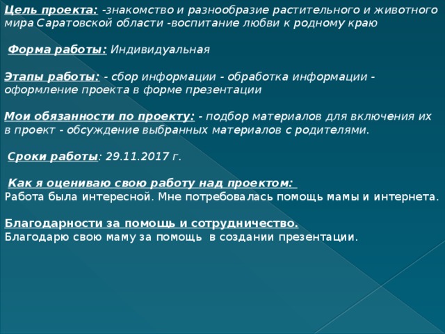 Цель проекта:   -знакомство и разнообразие растительного и животного мира Саратовской области   -воспитание любви к родному краю    Форма работы:   Индивидуальная   Этапы работы:   - сбор информации   - обработка информации   - оформление проекта в форме презентации   Мои обязанности по проекту:   - подбор материалов для включения их в проект   - обсуждение выбранных материалов с родителями.   Сроки работы : 29.11.2017 г.   Как я оцениваю свою работу над проектом: Работа была интересной. Мне потребовалась помощь мамы и интернета. Благодарности за помощь и сотрудничество. Благодарю свою маму за помощь в создании презентации.