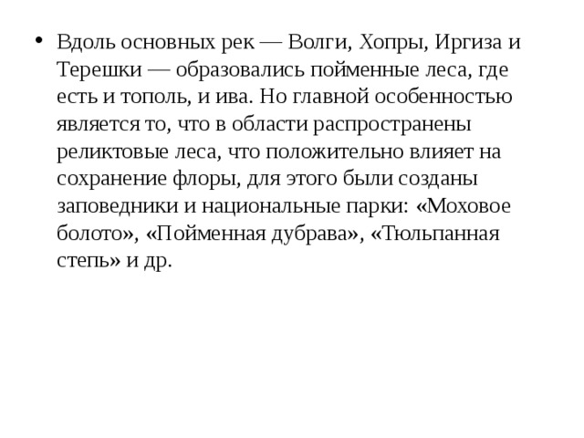 Вдоль основных рек — Волги, Хопры, Иргиза и Терешки — образовались пойменные леса, где есть и тополь, и ива. Но главной особенностью является то, что в области распространены реликтовые леса, что положительно влияет на сохранение флоры, для этого были созданы заповедники и национальные парки: «Моховое болото», «Пойменная дубрава», «Тюльпанная степь» и др.