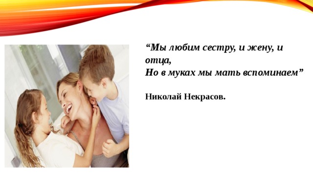 “ Мы любим сестру, и жену, и отца, Но в муках мы мать вспоминаем”  Николай Некрасов.