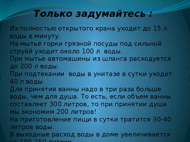 Только задумайтесь : Из полностью открытого крана уходит до 15 л воды в минуту.  На мытьё горки грязной посуды под сильной струёй уходит около 100 л  воды.  При мытье автомашины из шланга расходуется до 200 л воды.  При подтекании  воды в унитазе в сутки уходит 40 л воды.  Для принятия ванны надо в три раза больше воды, чем для душа. То есть, если объем ванны составляет 300 литров, то при принятии душа мы экономим 200 литров!  На приготовление пищи в сутки тратится 30-40 литров воды.  В выходные расход воды в доме увеличивается на 100-150 литров. 