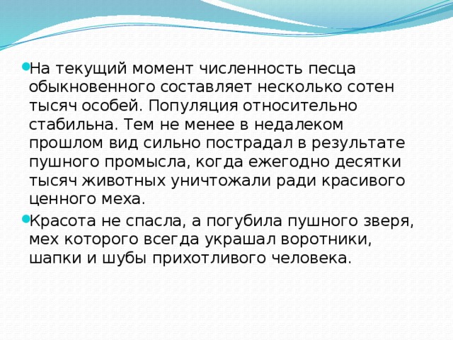 На текущий момент численность песца обыкновенного составляет несколько сотен тысяч особей. Популяция относительно стабильна. Тем не менее в недалеком прошлом вид сильно пострадал в результате пушного промысла, когда ежегодно десятки тысяч животных уничтожали ради красивого ценного меха. Красота не спасла, а погубила пушного зверя, мех которого всегда украшал воротники, шапки и шубы прихотливого человека.