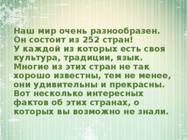 Наш мир очень разнообразен.  Он состоит из 252 стран!  У каждой из которых есть своя культура, традиции, язык.  Многие из этих стран не так хорошо известны, тем не менее, они удивительны и прекрасны.  Вот несколько интересных фактов об этих странах, о которых вы возможно не знали. 