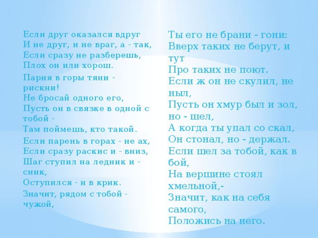 Ты его не брани - гони:  Вверх таких не берут, и тут  Про таких не поют.  Если ж он не скулил, не ныл,  Пусть он хмур был и зол, но - шел,  А когда ты упал со скал,  Он стонал, но - держал. Если шел за тобой, как в бой,  На вершине стоял хмельной,-  Значит, как на себя самого,  Положись на него. Если друг оказался вдруг  И не друг, и не враг, а - так,  Если сразу не разберешь,  Плох он или хорош. Парня в горы тяни - рискни!  Не бросай одного его,  Пусть он в связке в одной с тобой -  Там поймешь, кто такой. Если парень в горах - не ах,  Если сразу раскис и - вниз,  Шаг ступил на ледник и - сник,  Оступился - и в крик. Значит, рядом с тобой - чужой,