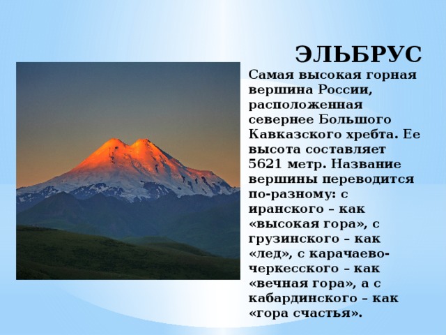 ЭЛЬБРУС  Самая высокая горная вершина России, расположенная севернее Большого Кавказского хребта. Ее высота составляет 5621 метр. Название вершины переводится по-разному: с иранского – как «высокая гора», с грузинского – как «лед», с карачаево-черкесского – как «вечная гора», а с кабардинского – как «гора счастья».