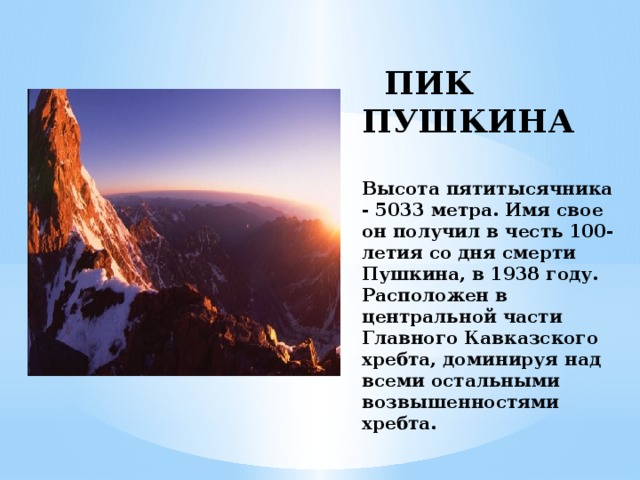 ПИК ПУШКИНА   Высота пятитысячника - 5033 метра. Имя свое он получил в честь 100-летия со дня смерти Пушкина, в 1938 году. Расположен в центральной части Главного Кавказского хребта, доминируя над всеми остальными возвышенностями хребта.