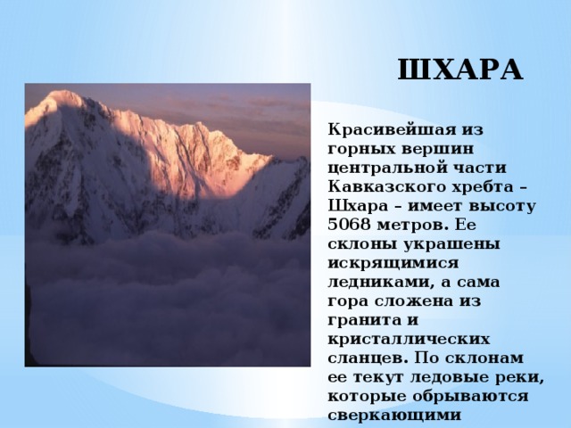 ШХАРА   Красивейшая из горных вершин центральной части Кавказского хребта – Шхара – имеет высоту 5068 метров. Ее склоны украшены искрящимися ледниками, а сама гора сложена из гранита и кристаллических сланцев. По склонам ее текут ледовые реки, которые обрываются сверкающими водопадами.