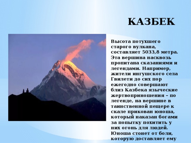 КАЗБЕК   Высота потухшего старого вулкана, составляет 5033,8 метра. Эта вершина насквозь пропитана сказаниями и легендами. Например, жители ингушского села Гвилети до сих пор ежегодно совершают близ Казбека языческие жертвоприношения – по легенде, на вершине в таинственной пещере к скале прикован юноша, который наказан богами за попытку похитить у них огонь для людей. Юноша стонет от боли, которую доставляет ему птица, клюющая его сердце.