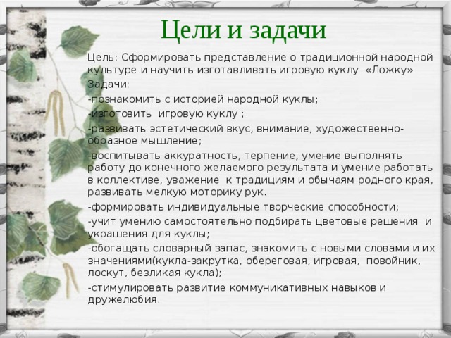 Цели и задачи Цель: Сформировать представление о традиционной народной культуре и научить изготавливать игровую куклу «Ложку» Задачи: -познакомить с историей народной куклы; -изготовить игровую куклу ; -развивать эстетический вкус, внимание, художественно-образное мышление; -воспитывать аккуратность, терпение, умение выполнять работу до конечного желаемого результата и умение работать в коллективе, уважение к традициям и обычаям родного края, развивать мелкую моторику рук. -формировать индивидуальные творческие способности; -учит умению самостоятельно подбирать цветовые решения и украшения для куклы; -обогащать словарный запас, знакомить с новыми словами и их значениями(кукла-закрутка, обереговая, игровая, повойник, лоскут, безликая кукла); -стимулировать развитие коммуникативных навыков и дружелюбия.