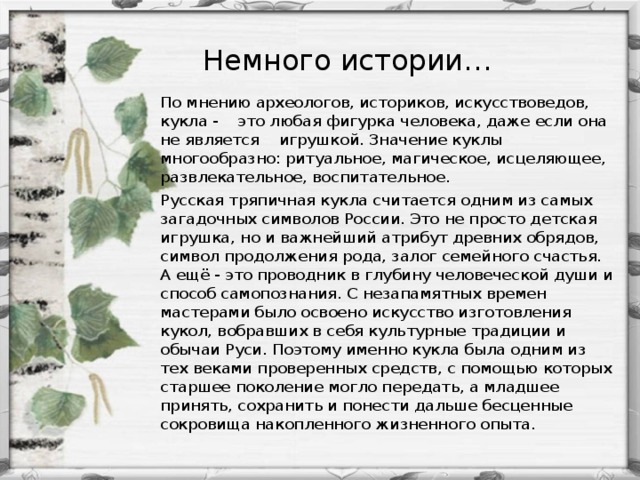 Немного истории… По мнению археологов, историков, искусствоведов, кукла - это любая фигурка человека, даже если она не является игрушкой. Значение куклы многообразно: ритуальное, магическое, исцеляющее, развлекательное, воспитательное. Русская тряпичная кукла считается одним из самых загадочных символов России. Это не просто детская игрушка, но и важнейший атрибут древних обрядов, символ продолжения рода, залог семейного счастья. А ещё - это проводник в глубину человеческой души и способ самопознания. С незапамятных времен мастерами было освоено искусство изготовления кукол, вобравших в себя культурные традиции и обычаи Руси. Поэтому именно кукла была одним из тех веками проверенных средств, с помощью которых старшее поколение могло передать, а младшее принять, сохранить и понести дальше бесценные сокровища накопленного жизненного опыта.