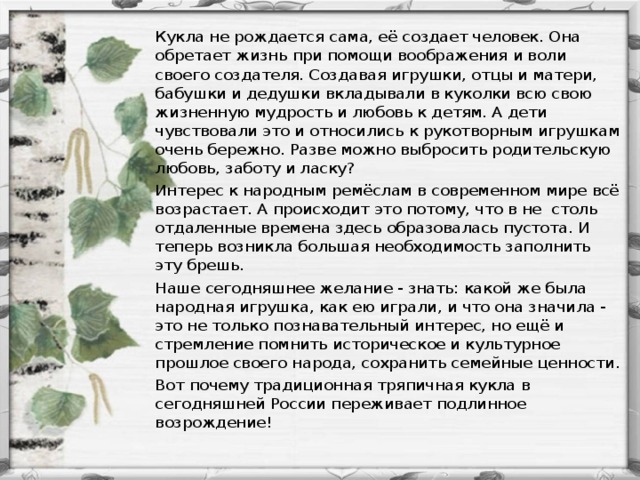 Кукла не рождается сама, её создает человек. Она обретает жизнь при помощи воображения и воли своего создателя. Создавая игрушки, отцы и матери, бабушки и дедушки вкладывали в куколки всю свою жизненную мудрость и любовь к детям. А дети чувствовали это и относились к рукотворным игрушкам очень бережно. Разве можно выбросить родительскую любовь, заботу и ласку? Интерес к народным ремёслам в современном мире всё возрастает. А происходит это потому, что в не столь отдаленные времена здесь образовалась пустота. И теперь возникла большая необходимость заполнить эту брешь. Наше сегодняшнее желание - знать: какой же была народная игрушка, как ею играли, и что она значила - это не только познавательный интерес, но ещё и стремление помнить историческое и культурное прошлое своего народа, сохранить семейные ценности. Вот почему традиционная тряпичная кукла в сегодняшней России переживает подлинное возрождение!