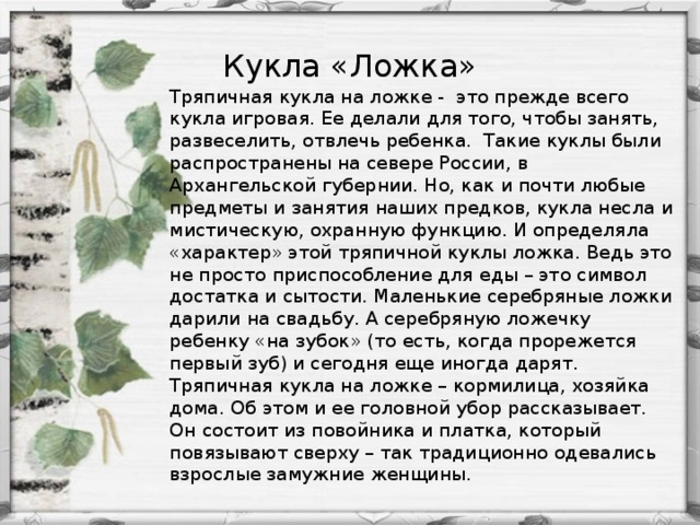 Кукла «Ложка» Тряпичная кукла на ложке -  это прежде всего кукла игровая. Ее делали для того, чтобы занять, развеселить, отвлечь ребенка.  Такие куклы были распространены на севере России, в Архангельской губернии. Но, как и почти любые предметы и занятия наших предков, кукла несла и мистическую, охранную функцию. И определяла «характер» этой тряпичной куклы ложка. Ведь это не просто приспособление для еды – это символ достатка и сытости. Маленькие серебряные ложки дарили на свадьбу. А серебряную ложечку ребенку «на зубок» (то есть, когда прорежется первый зуб) и сегодня еще иногда дарят. Тряпичная кукла на ложке – кормилица, хозяйка дома. Об этом и ее головной убор рассказывает. Он состоит из повойника и платка, который повязывают сверху – так традиционно одевались взрослые замужние женщины.