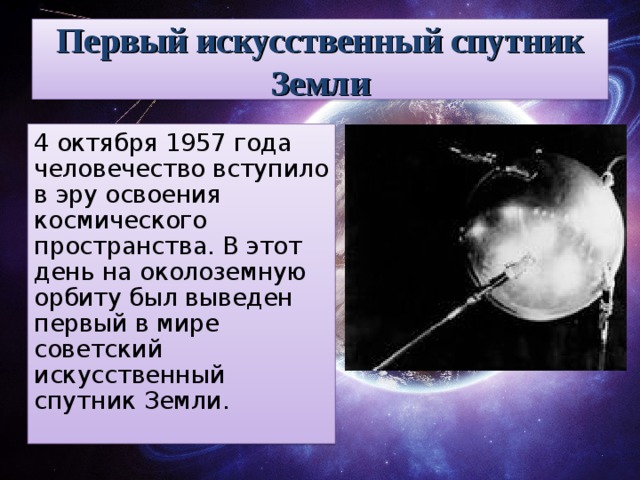 Первый искусственный спутник Земли 4 октября 1957 года человечество вступило в эру освоения космического пространства. В этот день на околоземную орбиту был выведен первый в мире советский искусственный спутник Земли.