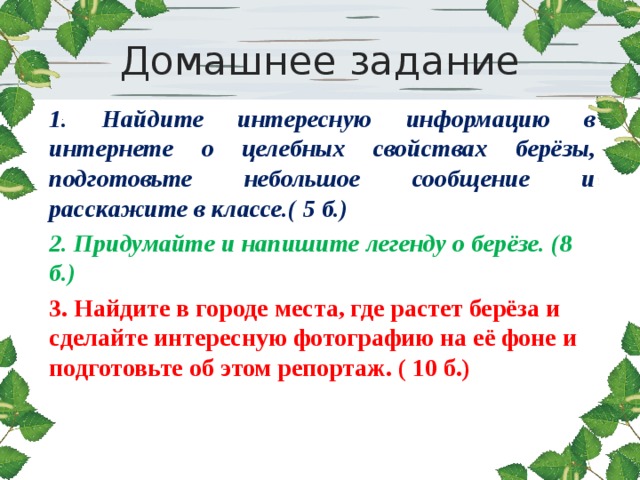 Домашнее задание 1. Найдите интересную информацию в интернете о целебных свойствах берёзы, подготовьте небольшое сообщение и расскажите в классе.( 5 б.) 2. Придумайте и напишите легенду о берёзе. (8 б.) 3. Найдите в городе места, где растет берёза и сделайте интересную фотографию на её фоне и подготовьте об этом репортаж. ( 10 б.)