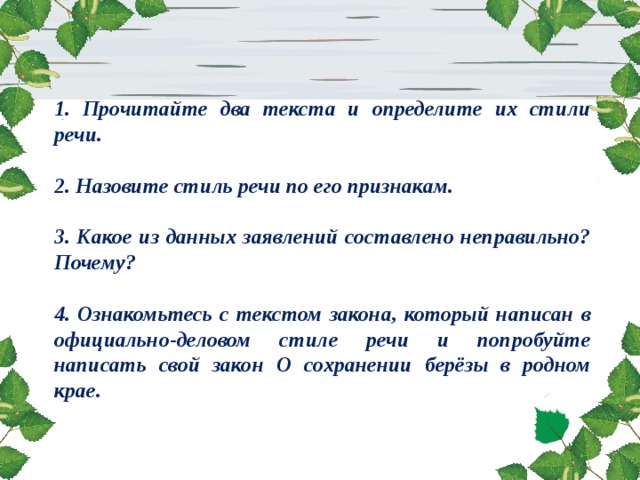 1. Прочитайте два текста и определите их стили речи.  2. Назовите стиль речи по его признакам.  3. Какое из данных заявлений составлено неправильно? Почему?  4. Ознакомьтесь с текстом закона, который написан в официально-деловом стиле речи и попробуйте написать свой закон О сохранении берёзы в родном крае.