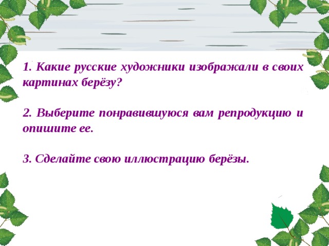 1. Какие русские художники изображали в своих картинах берёзу?  2. Выберите понравившуюся вам репродукцию и опишите ее.  3. Сделайте свою иллюстрацию берёзы.