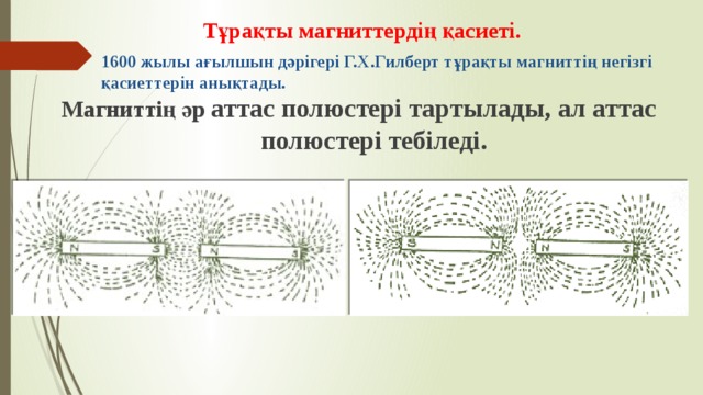 Тұрақты магниттердің қасиеті. 1600 жылы ағылшын дәрігері Г.Х.Гилберт тұрақты магниттің негізгі қасиеттерін анықтады. Магниттің әр аттас полюстері тартылады, ал аттас полюстері тебіледі.