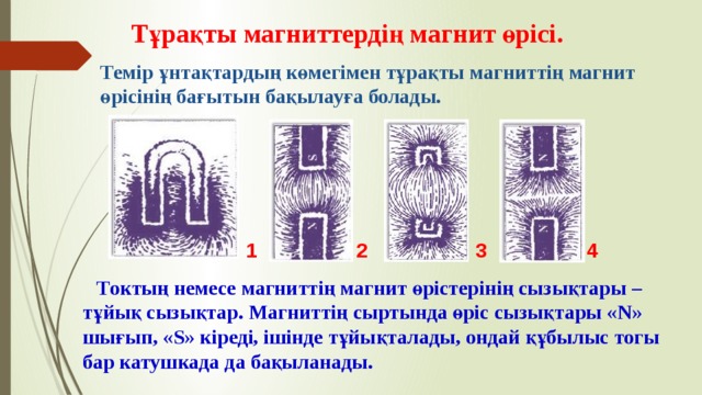 Тұрақты магниттердің магнит өрісі. Темір ұнтақтардың көмегімен тұрақты магниттің магнит өрісінің бағытын бақылауға болады. 2 3 4 1 Токтың немесе магниттің магнит өрістерінің сызықтары – тұйық сызықтар. Магниттің сыртында өріс сызықтары «N» шығып, «S» кіреді, ішінде тұйықталады, ондай құбылыс тогы бар катушкада да бақыланады.