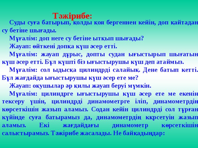 Тәжірибе: Суды суға батырып, қолды қоя бергеннен кейін, доп қайтадан су бетіне шығады. Мұғалім: доп неге су бетіне ытқып шығады? Жауап: өйткені допқа күш әсер етті. Мұғалім: жауап дұрыс, допты судан ығыстырып шығатын күш әсер етті. Бұл күшті біз ығыстырушы күш деп атаймыз. Мұғалім: сол ыдысқа цилиндрді салайық. Дене батып кетті. Бұл жағдайда ығыстырушы күш әсер ете ме? Жауап: оқушылар әр қилы жауап беруі мүмкін. Мұғалім: цилиндрге ығыстырушы күш әсер ете ме екенін тексеру үшін, цилиндрді динамометрге іліп, динамометрдің көрсеткішін жазып аламыз. Содан кейін цилиндрді сол тұрған күйінде суға батырамыз да, динамометрдің кқрсетуін жазып аламыз. Екі жағдайдағы динамометр көрсеткішін салыстырамыз. Тәжірибе жасалады. Не байқадыңдар: