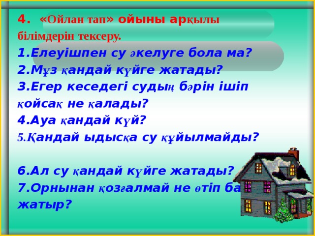 4. « Ойлан тап » ойыны ар қылы білімдерін тексеру.  Елеуішпен су ә келуге бола ма? М ұ з қ андай к ү йге жатады? Егер кеседегі суды ң б ә рін ішіп қ ойса қ не қ алады? Ауа қ андай к ү й? Қ андай ыдыс қ а су құ йылмайды? Ал су қ андай к ү йге жатады? Орнынан қ оз ғ алмай не ө тіп бара жатыр? 5