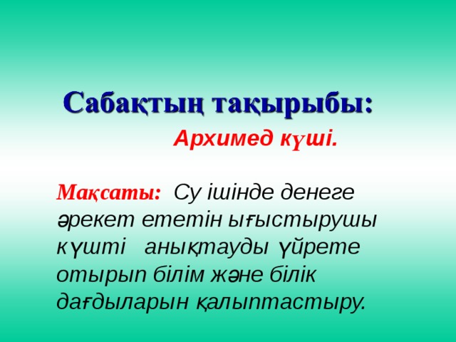 Архимед күші.  Мақсаты: Су ішінде денеге әрекет ететін ығыстырушы күшті анықтауды үйрете отырып білім және білік дағдыларын қалыптастыру.