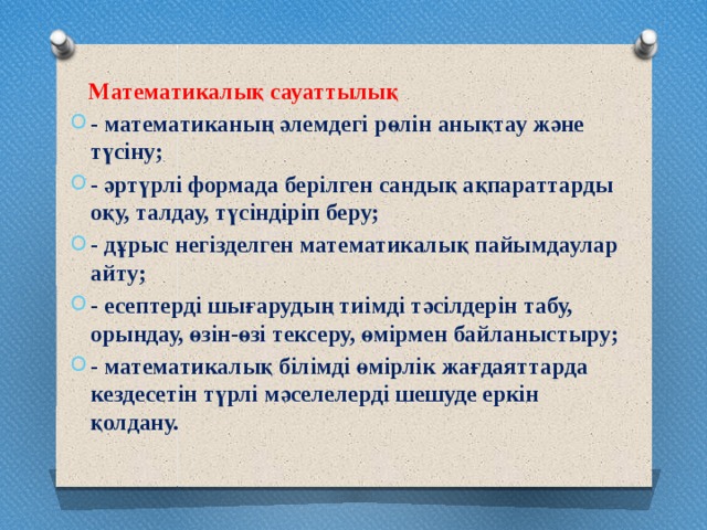 Математикалық сауаттылық - математиканың әлемдегі рөлін анықтау және түсіну; - әртүрлі формада берілген сандық ақпараттарды оқу, талдау, түсіндіріп беру; - дұрыс негізделген математикалық пайымдаулар айту; - есептерді шығарудың тиімді тәсілдерін табу, орындау, өзін-өзі тексеру, өмірмен байланыстыру; - математикалық білімді өмірлік жағдаяттарда кездесетін түрлі мәселелерді шешуде еркін қолдану.