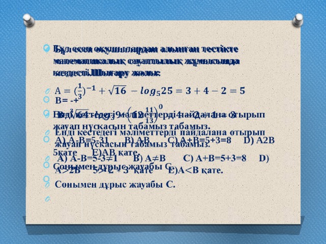 Бұл есеп оқушылардан алынған тестікте математикалық сауаттылық жұмысында кездесті.Шығару жолы:      B= -+ Енді кестедегі мәліметтерді пайдалана отырып жауап нүскасын табамыз табамыз.   А) А-В=5-31 B) AB C) A+B=5+3=8 D) A2B 5қате E)AB қате. Сонымен дұрыс жауабы С.  