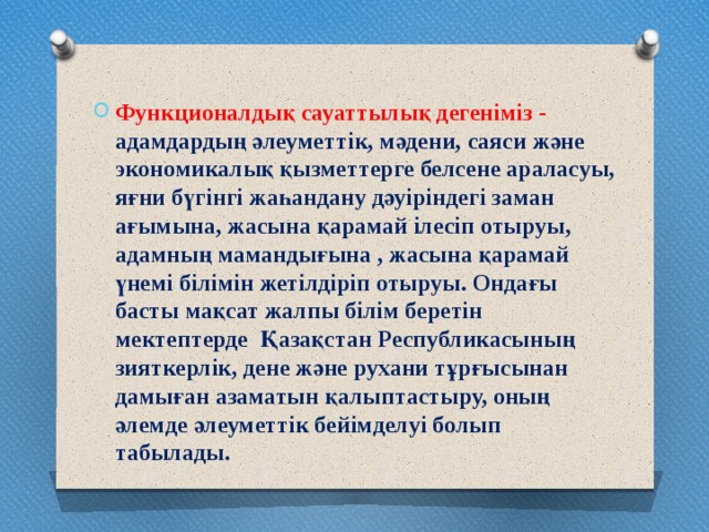 Функционалдық сауаттылық дегеніміз - адамдардың әлеуметтік, мәдени, саяси және экономикалық қызметтерге белсене араласуы, яғни бүгінгі жаһандану дәуіріндегі заман ағымына, жасына қарамай ілесіп отыруы, адамның мамандығына , жасына қарамай үнемі білімін жетілдіріп отыруы. Ондағы басты мақсат жалпы білім беретін мектептерде  Қазақстан Республикасының зияткерлік, дене және рухани тұрғысынан дамыған азаматын қалыптастыру, оның әлемде әлеуметтік бейімделуі болып табылады. 