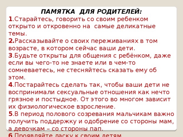 ПАМЯТКА ДЛЯ РОДИТЕЛЕЙ: 1 .Старайтесь, говорить со своим ребенком открыто и откровенно на самые деликатные темы. 2. Рассказывайте о своих переживаниях в том возрасте, в котором сейчас ваши дети. 3 .Будьте открыты для общения с ребёнком, даже если вы чего-то не знаете или в чем-то сомневаетесь, не стесняйтесь сказать ему об этом. 4 .Постарайтесь сделать так, чтобы ваши дети не воспринимали сексуальные отношения как нечто грязное и постыдное. От этого во многом зависит их физиологическое взросление. 5 .В период полового созревания мальчикам важно получить поддержку и одобрение со стороны мам, а девочкам – со стороны пап. 6 .Проявляйте ласку к своим детям, демонстрируйте им свою любовь. 7 .Будьте особенно внимательны и наблюдательны, обращайте внимание на любые изменения в поведении своего ребёнка.