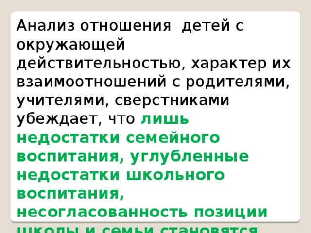 Анализ отношения детей с окружающей действительностью, характер их взаимоотношений с родителями, учителями, сверстниками убеждает, что лишь недостатки семейного воспитания, углубленные недостатки школьного воспитания, несогласованность позиции школы и семьи становятся ядром конфликтной ситуации, которая кладет начало нравственной деформации личности подростка.