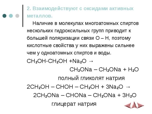 2. Взаимодействуют с оксидами активных металлов.  Наличие в молекулах многоатомных спиртов нескольких гидроксильных групп приводит к большей поляризации связи O – H , поэтому кислотные свойства у них выражены сильнее чем у одноатомных спиртов и воды.  CH 2 OH-CH 2 OH +Na 2 O →  CH 2 ONa – CH 2 ONa + H 2 O   полный гликолят натрия 2CH 2 OH – CHOH – CH 2 OH + 3Na 2 O →  2CH 2 ONa – CHONa – CH 2 ONa + 3H 2 O  глицерат натрия