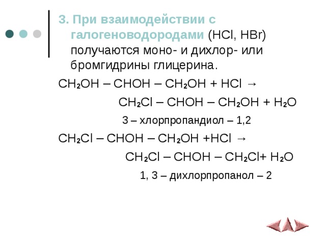 3. При взаимодействии с галогеноводородами ( HCl, HBr )  получаются моно- и дихлор- или бромгидрины глицерина. CH 2 OH – CHOH – CH 2 OH + HCl →  CH 2 Cl – CHOH – CH 2 OH + H 2 O  3 – хлорпропандиол – 1,2 CH 2 Cl – CHOH – CH 2 OH +HCl →  CH 2 Cl – CHOH – CH 2 Cl+ H 2 O  1, 3 – дихлорпропанол – 2