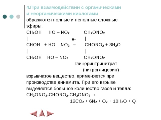 4.При взаимодействии с органическими и неорганическими кислотами образуются полные и неполные сложные эфиры. CH 2 OH HO – NO 2 CH 2 ONO 2 | H+ | CHOH + HO – NO 2 → CHONO 2 + 3H 2 O | | CH 2 OH HO – NO 2 CH 2 ONO 2  глицеринтринитрат  (нитроглицерин) взрывчатое  вещество, применяется при производстве динамита.  При его взрыве выделяется большое количество газов и тепла: CH 2 ONO 2 -CHONO 2 -CH 2 ONO 2  →  12CO 2 + 6N 2 + O 2 + 10H 2 O + Q