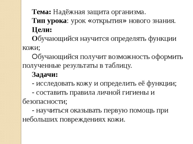 Тема: Надёжная защита организма. Тип урока : урок « открытия » нового знания. Цели: О бучающийся научится определять функции кожи; О бучающийся получит возможность оформить полученные результаты в таблицу. Задачи: - исследовать кожу и определить её функции; - составить правила личной гигиены и безопасности; - научиться оказывать первую помощь при небольших повреждениях кожи.