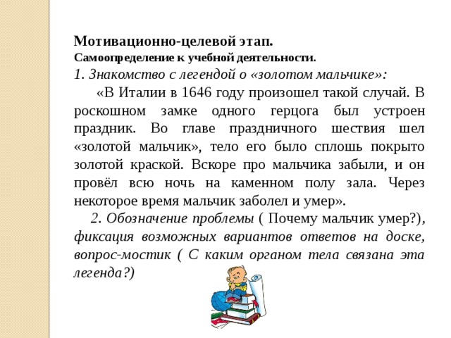 Мотивационно-целевой этап. Самоопределение к учебной деятельности. 1. Знакомство с легендой о «золотом мальчике»:  «В Италии в 1646 году произошел такой случай. В роскошном замке одного герцога был устроен праздник. Во главе праздничного шествия шел «золотой мальчик», тело его было сплошь покрыто золотой краской. Вскоре про мальчика забыли, и он провёл всю ночь на каменном полу зала. Через некоторое время мальчик заболел и умер».  2. Обозначение проблемы ( Почему мальчик умер?) , фиксация возможных вариантов ответов на доске, вопрос-мостик ( С каким органом тела связана эта легенда?)