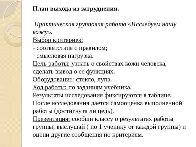 План выхода из затруднения.   Практическая групповая работа «Исследуем нашу кожу».  Выбор критериев:  - соответствие с правилом;  - смысловая нагрузка.  Цель работы: узнать о свойствах кожи человека, сделать вывод о ее функциях.  Оборудование: стекло, лупа.  Ход работы: по заданиям учебника.  Результаты исследования фиксируются в таблице.  После исследования дается самооценка выполненной работы (достигнута ли цель).  Презентация: сообщи классу о результатах работы группы, выслушай ( по 1 ученику от каждой группы) и оцени другие сообщения по критериям.