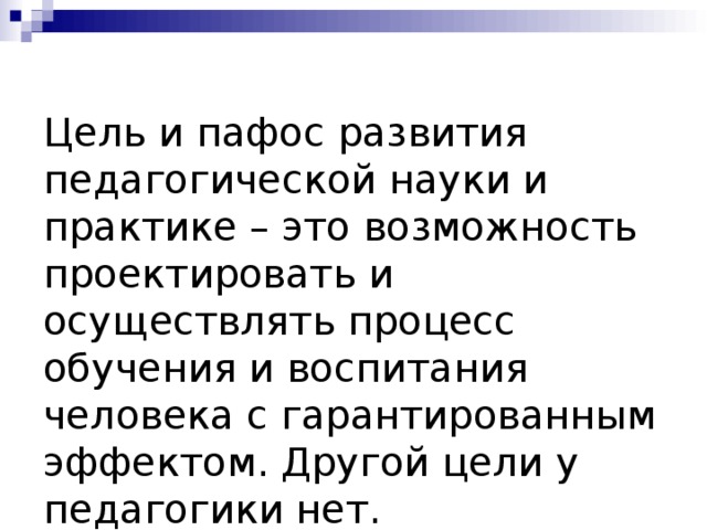 Цель и пафос развития педагогической науки и практике – это возможность проектировать и осуществлять процесс обучения и воспитания человека с гарантированным эффектом. Другой цели у педагогики нет. В.П.Беспалько.