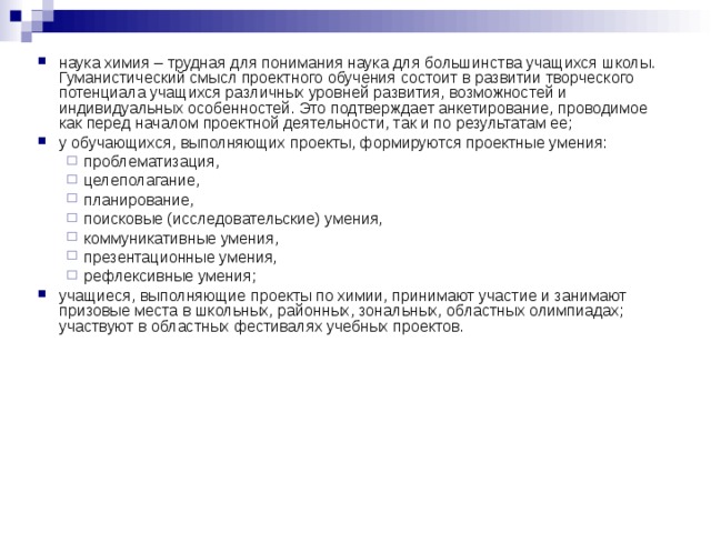 наука химия – трудная для понимания наука для большинства учащихся школы. Гуманистический смысл проектного обучения состоит в развитии творческого потенциала учащихся различных уровней развития, возможностей и индивидуальных особенностей. Это подтверждает анкетирование, проводимое как перед началом проектной деятельности, так и по результатам ее; у обучающихся, выполняющих проекты, формируются проектные умения: проблематизация, целеполагание, планирование, поисковые (исследовательские) умения, коммуникативные умения, презентационные умения, рефлексивные умения; проблематизация, целеполагание, планирование, поисковые (исследовательские) умения, коммуникативные умения, презентационные умения, рефлексивные умения; учащиеся, выполняющие проекты по химии, принимают участие и занимают призовые места в школьных, районных, зональных, областных олимпиадах; участвуют в областных фестивалях учебных проектов.
