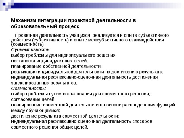 Механизм интеграции проектной деятельности в образовательный процесс  Проектная деятельность учащихся реализуется в опыте субъективного действия (субъективность) и опыте межсубъективного взаимодействия (совместность). Субъективность:  выбор проблемы для индивидуального решения; постановка индивидуальных целей; планирование собственной деятельности; реализация индивидуальной деятельности по достижению результата; индивидуальная рефлексивно-оценочная деятельность достижения запланированных результатов. Совместность:  выбор проблемы путем согласования для совместного решения; согласование целей; планирование совместной деятельности на основе распределения функций между обучающимися; достижение результата совместной деятельности; индивидуальная рефлексивно-оценочная деятельность способов совместного решения общих целей.