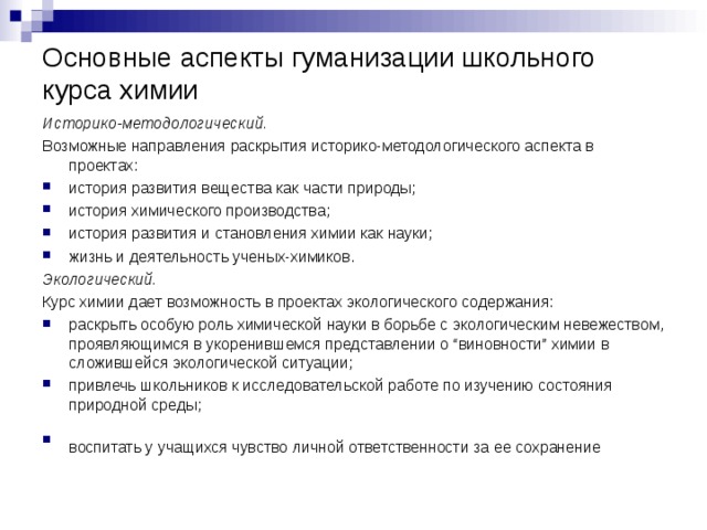 Основные аспекты гуманизации школьного курса химии Историко-методологический. Возможные направления раскрытия историко-методологического аспекта в проектах: история развития вещества как части природы; история химического производства; история развития и становления химии как науки; жизнь и деятельность ученых-химиков. Экологический. Курс химии дает возможность в проектах экологического содержания: