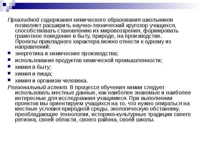 Прикладной содержания химического образования школьников позволяет расширить научно-технический кругозор учащихся, способствовать становлению их мировоззрения, формировать грамотное поведение в быту, природе, на производстве.  Проекты прикладного характера можно отнести к одному из направлений: энергетика и химические производства; использование продуктов химической промышленности; химия в быту; химия и пища; химия и организм человека. Региональный аспект. В процессе обучения химии следует использовать местные данные, как наиболее знакомые и наиболее интересные для исследования учащимися. При выполнении проектов мы ориентируем учащихся на то, что нужно опираться на местные условия природной среды, экологическую обстановку, преобладающие технологии, историко-культурные традиции своего региона, своей области, своего района, своей школы.