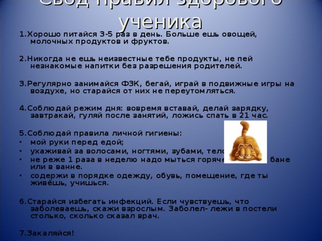 Свод правил здорового ученика   1.Хорошо питайся 3-5 раз в день. Больше ешь овощей, молочных продуктов и фруктов.  2.Никогда не ешь неизвестные тебе продукты, не пей незнакомые напитки без разрешения родителей.  3.Регулярно занимайся ФЗК, бегай, играй в подвижные игры на воздухе, но старайся от них не переутомляться.  4.Соблюдай режим дня: вовремя вставай, делай зарядку, завтракай, гуляй после занятий, ложись спать в 21 час.  5.Соблюдай правила личной гигиены: мой руки перед едой; ухаживай за волосами, ногтями, зубами, телом; не реже 1 раза в неделю надо мыться горячей водой в бане или в ванне. содержи в порядке одежду, обувь, помещение, где ты живёшь, учишься.  6.Старайся избегать инфекций. Если чувствуешь, что заболеваешь, скажи взрослым. Заболел- лежи в постели столько, сколько сказал врач.  7.Закаляйся!