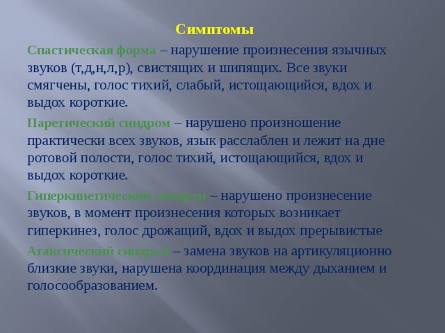 Симптомы Спастическая форма – нарушение произнесения язычных звуков (т,д,н,л,р), свистящих и шипящих. Все звуки смягчены, голос тихий, слабый, истощающийся, вдох и выдох короткие. Паретический синдром – нарушено произношение практически всех звуков, язык расслаблен и лежит на дне ротовой полости, голос тихий, истощающийся, вдох и выдох короткие. Гиперкинетический синдром – нарушено произнесение звуков, в момент произнесения которых возникает гиперкинез, голос дрожащий, вдох и выдох прерывистые Атаксический синдром – замена звуков на артикуляционно близкие звуки, нарушена координация между дыханием и голосообразованием.