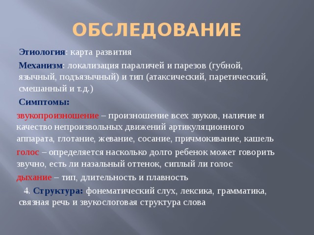 ОБСЛЕДОВАНИЕ Этиология : карта развития Механизм : локализация параличей и парезов (губной, язычный, подъязычный) и тип (атаксический, паретический, смешанный и т.д.) Симптомы: звукопроизношение – произношение всех звуков, наличие и качество непроизвольных движений артикуляционного аппарата, глотание, жевание, сосание, причмокивание, кашель голос – определяется насколько долго ребенок может говорить звучно, есть ли назальный оттенок, сиплый ли голос дыхание – тип, длительность и плавность  4. Структура: фонематический слух, лексика, грамматика, связная речь и звукослоговая структура слова