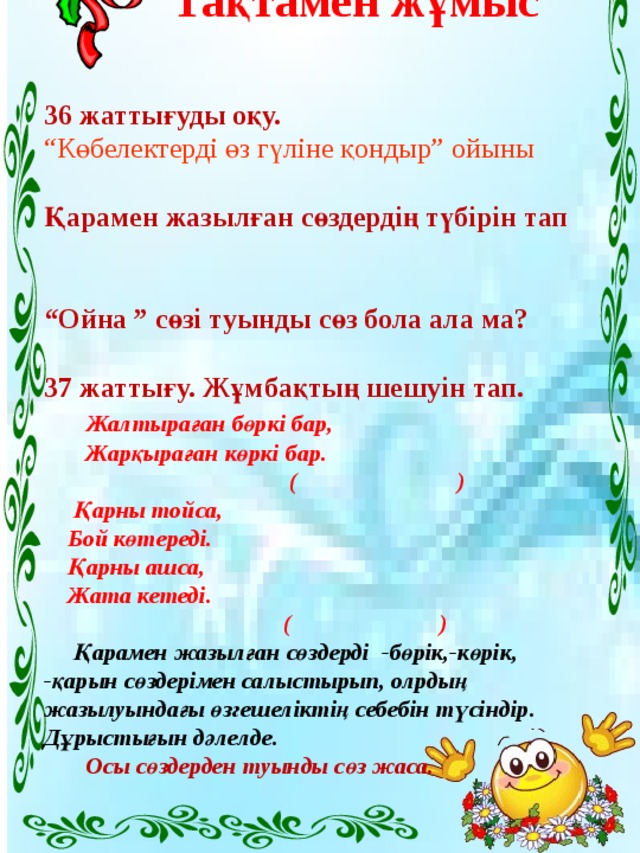 Топтық жұмыс  35- жаттығу  Түбір сөздерге жұрнақтардың тиістісін қосып,туынды түбір жаса.   Бас, күз, сыз   Екі, ойын, орын   Құлын, кезек, қой.   Осы сөздерді қатыстырып, сөйлем құрап жаз.