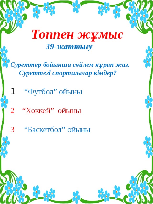 Шығармашылық жұмыс   Сөздерді оқы. Әр қатарда берілген сөздің қайсысы артық? Неге?  1 Жүзім, алмұрт, алма, өрік,шиені.  2 Көкем, іні, апасы, атаның,қарындасты.  3 Әнші, мұнайшы,күй, сусын, достық.  Орны ауыстырылып берілген сөздерден сөйлем құрап жаз.Сөйлем мүшесіне талда.  -оқыды,Қайрат,кітап,қызықты.  --терді,бақшадан,Дана,алма,қызыл.    3 Мақалдың жалғасын тап. Мағынасын түсіндір.  1 Еңбектің наны тәтті, .........  2 Оқу инемен ...........................  3 Қына тасқа бітеді, .................