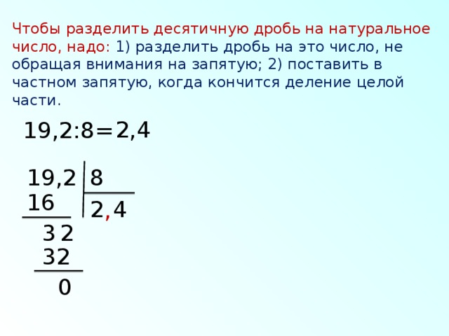 Чтобы разделить десятичную дробь на натуральное число, надо: 1) разделить дробь на это число, не обращая внимания на запятую; 2) поставить в частном запятую, когда кончится деление целой части. 2,4 19,2:8= 8 19,2 16 4 2 , 3 2 32 0